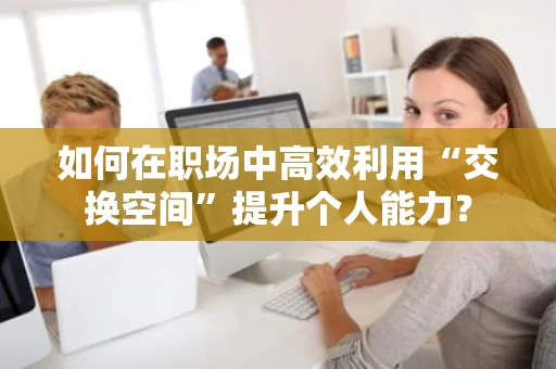 如何在职场中高效利用“交换空间”提升个人能力? 如何在职场中高效利用“交换空间”提升个人能力?
