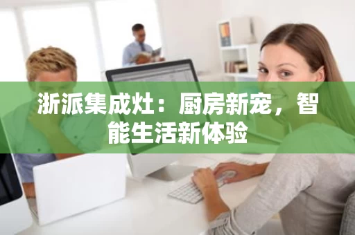 浙派集成灶:厨房新宠,智能生活新体验 浙派集成灶:厨房新宠,智能生活新体验