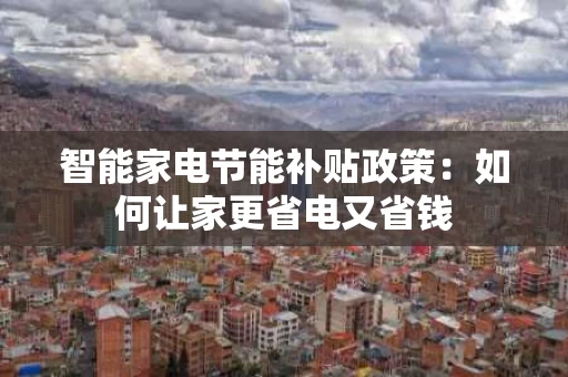 智能家电节能补贴政策:如何让家更省电又省钱 智能家电节能补贴政策:如何让家更省电又省钱