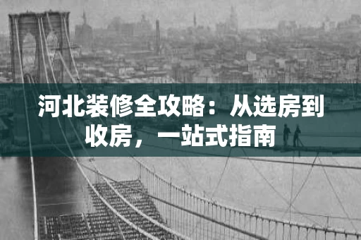 河北装修全攻略:从选房到收房,一站式指南 河北装修全攻略:从选房到收房,一站式指南