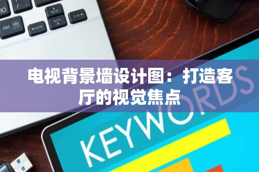 电视背景墙设计图:打造客厅的视觉焦点 电视背景墙设计图:打造客厅的视觉焦点