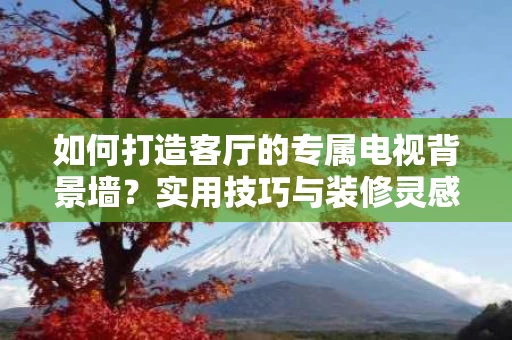 如何打造客厅的专属电视背景墙？实用技巧与装修灵感