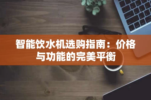 智能饮水机选购指南:价格与功能的完美平衡 智能饮水机选购指南:价格与功能的完美平衡
