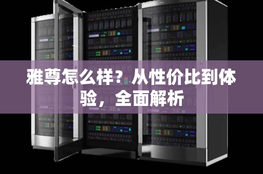 雅尊怎么样?从性价比到体验,全面解析 雅尊怎么样?从性价比到体验,全面解析