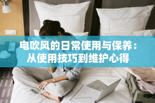 电吹风的日常使用与保养:从使用技巧到维护心得 电吹风的日常使用与保养:从使用技巧到维护心得