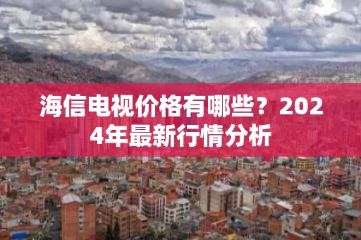 海信电视价格有哪些？2024年最新行情分析