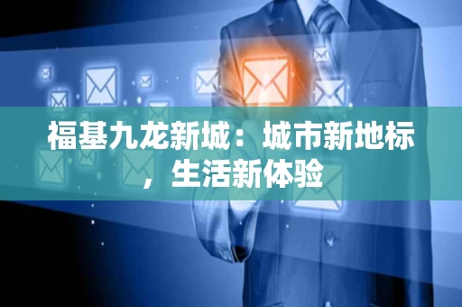 福基九龙新城:城市新地标,生活新体验 福基九龙新城:城市新地标,生活新体验