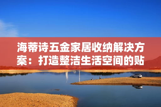 海蒂诗五金家居收纳解决方案:打造整洁生活空间的贴心选择 海蒂诗五金家居收纳解决方案:打造整洁生活空间的贴心选择