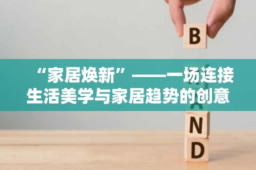 “家居焕新”——一场连接生活美学与家居趋势的创意盛宴 “家居焕新”——一场连接生活美学与家居趋势的创意盛宴