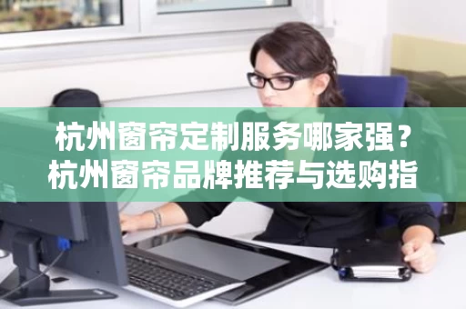 杭州窗帘定制服务哪家强？杭州窗帘品牌推荐与选购指南