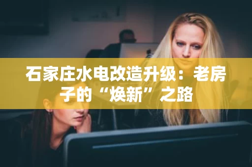 石家庄水电改造升级：老房子的“焕新”之路