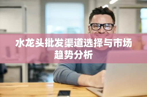水龙头批发渠道选择与市场趋势分析