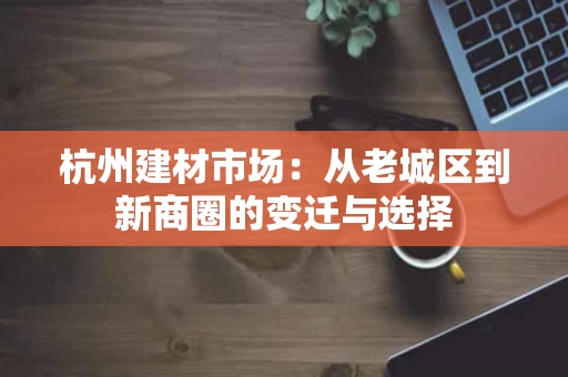 杭州建材市场:从老城区到新商圈的变迁与选择 杭州建材市场:从老城区到新商圈的变迁与选择