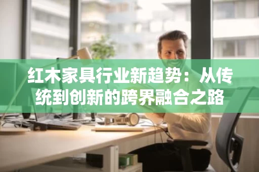 红木家具行业新趋势:从传统到创新的跨界融合之路 红木家具行业新趋势:从传统到创新的跨界融合之路