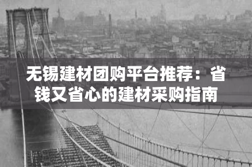 无锡建材团购平台推荐:省钱又省心的建材采购指南 无锡建材团购平台推荐:省钱又省心的建材采购指南