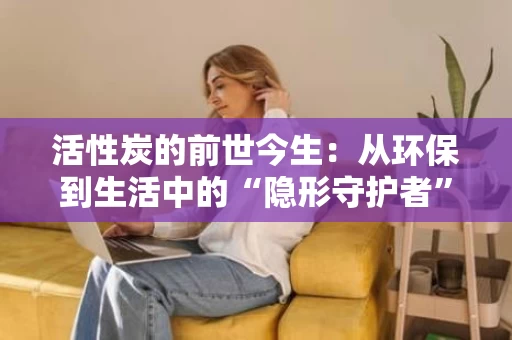活性炭的前世今生:从环保到生活中的“隐形守护者” 活性炭的前世今生:从环保到生活中的“隐形守护者”