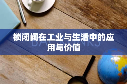 锁闭阀在工业与生活中的应用与价值 锁闭阀在工业与生活中的应用与价值