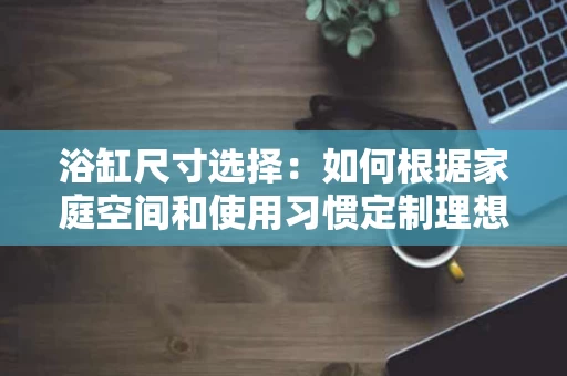 浴缸尺寸选择:如何根据家庭空间和使用习惯定制理想尺寸 浴缸尺寸选择:如何根据家庭空间和使用习惯定制理想尺寸