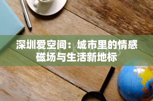 深圳爱空间:城市里的情感磁场与生活新地标 深圳爱空间:城市里的情感磁场与生活新地标
