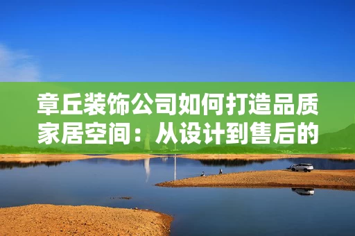 章丘装饰公司如何打造品质家居空间:从设计到售后的全流程解析 章丘装饰公司如何打造品质家居空间:从设计到售后的全流程解析