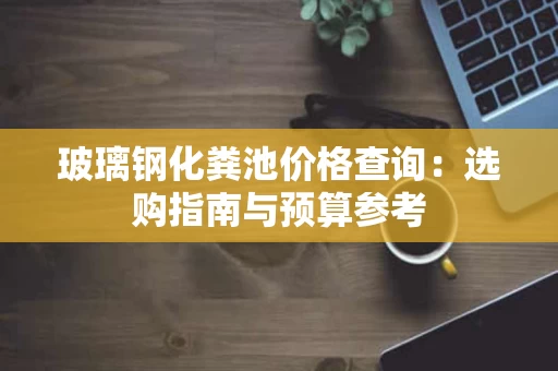 玻璃钢化粪池价格查询:选购指南与预算参考 玻璃钢化粪池价格查询:选购指南与预算参考