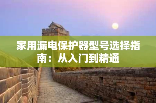 家用漏电保护器型号选择指南:从入门到精通 家用漏电保护器型号选择指南:从入门到精通