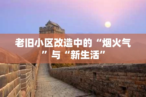 老旧小区改造中的“烟火气”与“新生活” 老旧小区改造中的“烟火气”与“新生活”