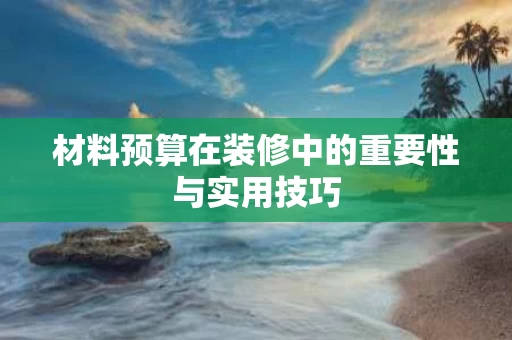 材料预算在装修中的重要性与实用技巧 材料预算在装修中的重要性与实用技巧
