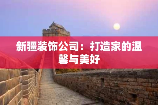 新疆装饰公司:打造家的温馨与美好 新疆装饰公司:打造家的温馨与美好