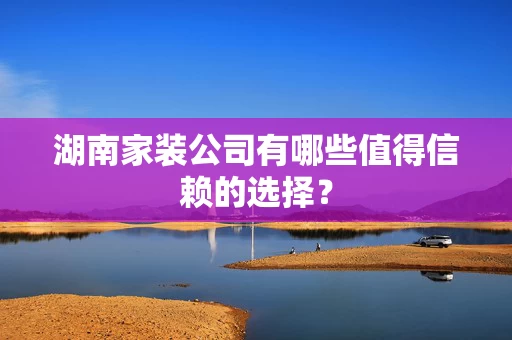 湖南家装公司有哪些值得信赖的选择？