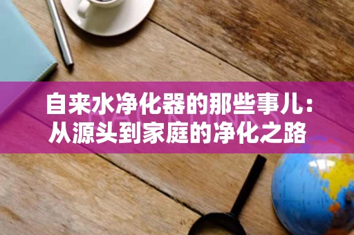 自来水净化器的那些事儿:从源头到家庭的净化之路 自来水净化器的那些事儿:从源头到家庭的净化之路