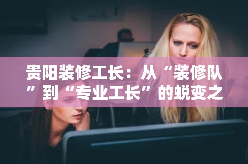 贵阳装修工长:从“装修队”到“专业工长”的蜕变之路 贵阳装修工长:从“装修队”到“专业工长”的蜕变之路