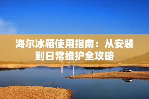 海尔冰箱使用指南:从安装到日常维护全攻略 海尔冰箱使用指南:从安装到日常维护全攻略