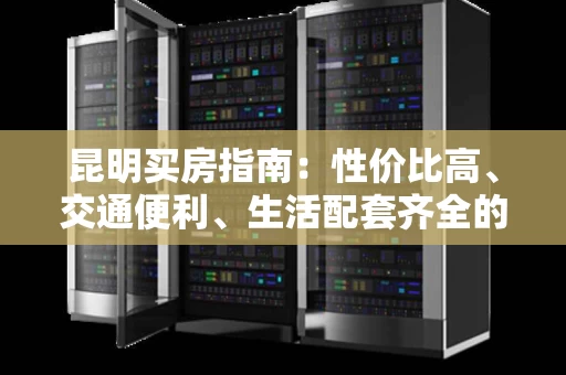 昆明买房指南:性价比高、交通便利、生活配套齐全的潜力城市 昆明买房指南:性价比高、交通便利、生活配套齐全的潜力城市