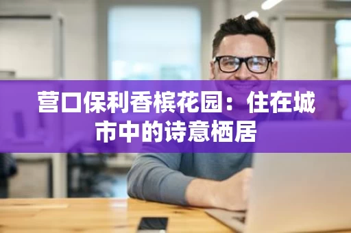 营口保利香槟花园:住在城市中的诗意栖居 营口保利香槟花园:住在城市中的诗意栖居
