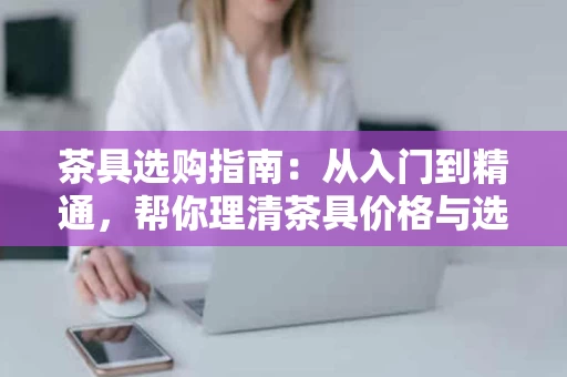 茶具选购指南:从入门到精通,帮你理清茶具价格与选购思路 茶具选购指南:从入门到精通,帮你理清茶具价格与选购思路