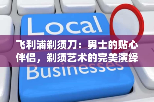 飞利浦剃须刀:男士的贴心伴侣,剃须艺术的完美演绎 飞利浦剃须刀:男士的贴心伴侣,剃须艺术的完美演绎