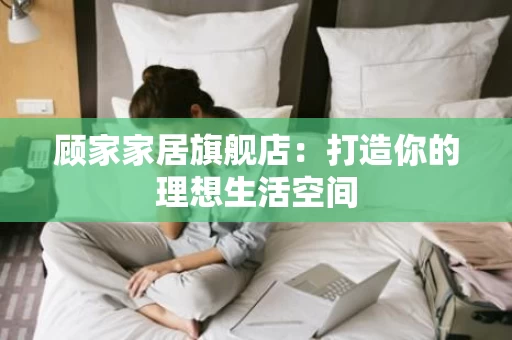 顾家家居旗舰店:打造你的理想生活空间 顾家家居旗舰店:打造你的理想生活空间