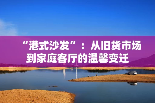“港式沙发”:从旧货市场到家庭客厅的温馨变迁 “港式沙发”:从旧货市场到家庭客厅的温馨变迁