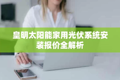 皇明太阳能家用光伏系统安装报价全解析 皇明太阳能家用光伏系统安装报价全解析
