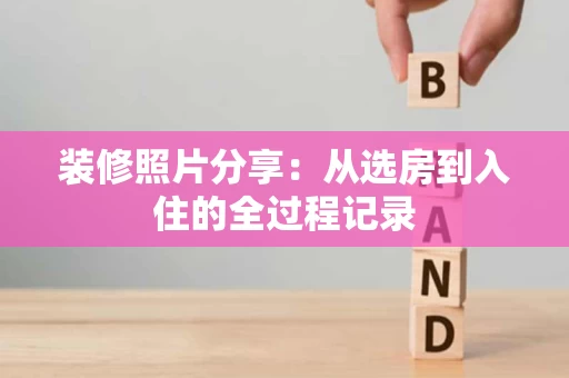 装修照片分享:从选房到入住的全过程记录 装修照片分享:从选房到入住的全过程记录
