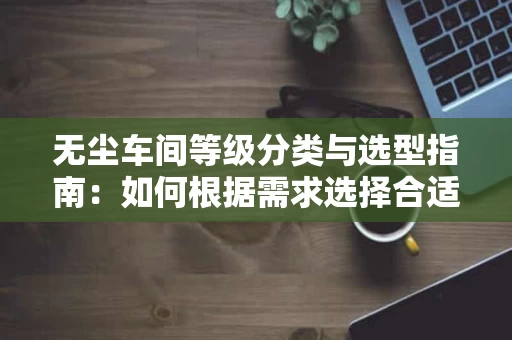 无尘车间等级分类与选型指南：如何根据需求选择合适的无尘车间等级？