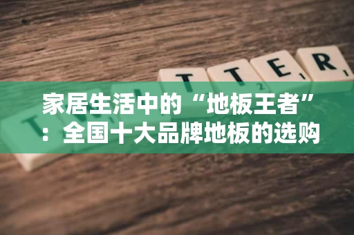 家居生活中的“地板王者”：全国十大品牌地板的选购指南