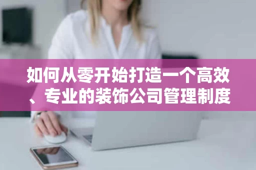 如何从零开始打造一个高效、专业的装饰公司管理制度？