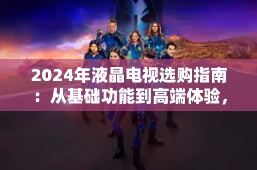 2024年液晶电视选购指南：从基础功能到高端体验，怎么选才不踩坑？