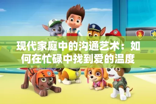 现代家庭中的沟通艺术：如何在忙碌中找到爱的温度
