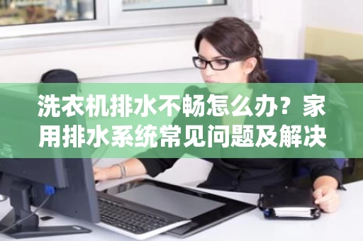 洗衣机排水不畅怎么办？家用排水系统常见问题及解决方法