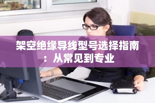 架空绝缘导线型号选择指南：从常见到专业