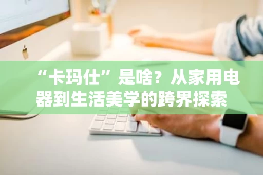 “卡玛仕”是啥？从家用电器到生活美学的跨界探索