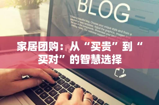 家居团购：从“买贵”到“买对”的智慧选择
